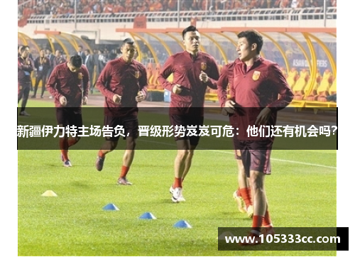 新疆伊力特主场告负，晋级形势岌岌可危：他们还有机会吗？