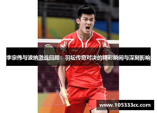 李宗伟与波纳激战回顾：羽坛传奇对决的精彩瞬间与深刻影响
