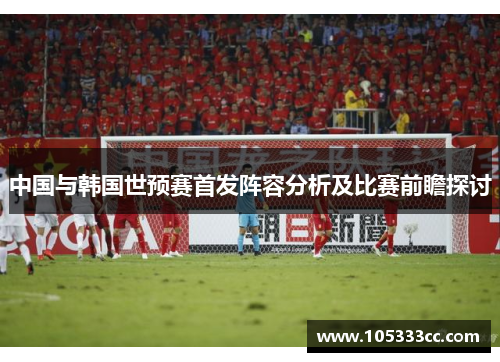 中国与韩国世预赛首发阵容分析及比赛前瞻探讨