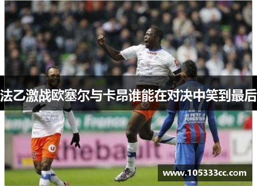 法乙激战欧塞尔与卡昂谁能在对决中笑到最后